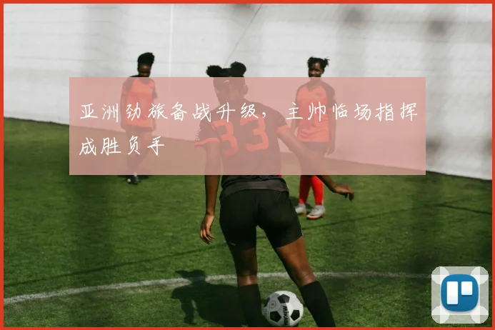 亚洲劲旅备战升级，主帅临场指挥成胜负手
