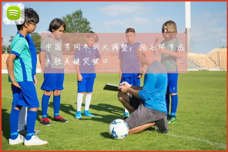中国男网冬训大调整，抢七环节成决胜关键突破口