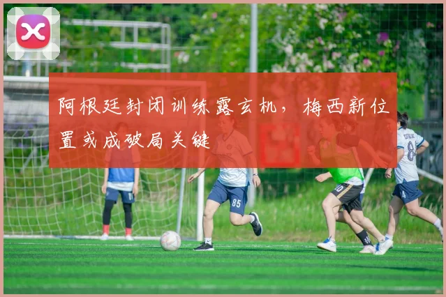 阿根廷封闭训练露玄机，梅西新位置或成破局关键
