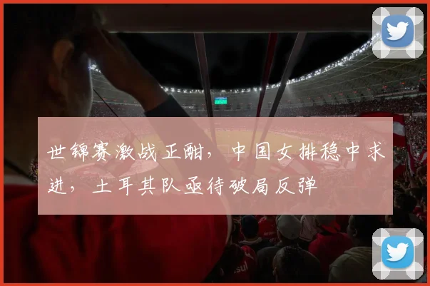 世锦赛激战正酣,中国女排稳中求进,土耳其队亟待破局反弹