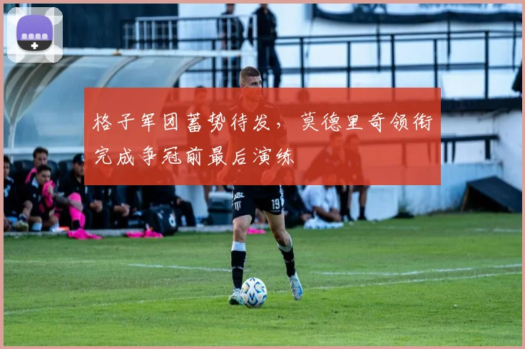 格子军团蓄势待发，莫德里奇领衔完成争冠前最后演练