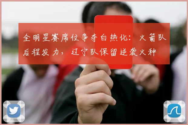 全明星赛席位争夺白热化：火箭队后程发力，辽宁队保留逆袭火种