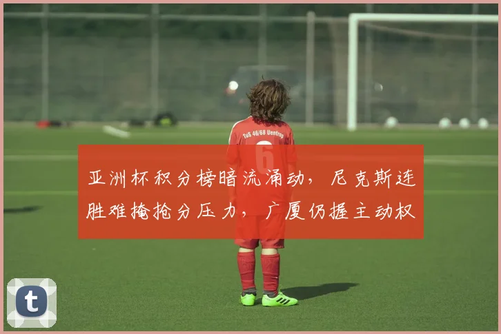 亚洲杯积分榜暗流涌动,尼克斯连胜难掩抢分压力,广厦仍握主动权