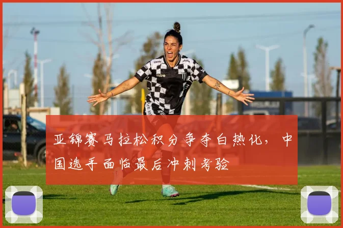 亚锦赛马拉松积分争夺白热化，中国选手面临最后冲刺考验