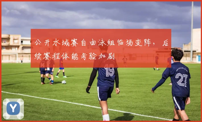 公开水域赛自由泳组临场变阵，后续赛程体能考验加剧