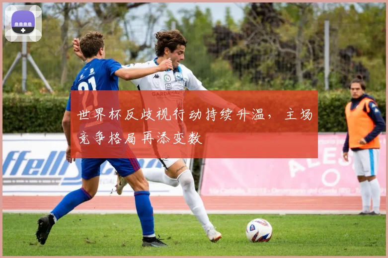 世界杯反歧视行动持续升温,主场竞争格局再添变数