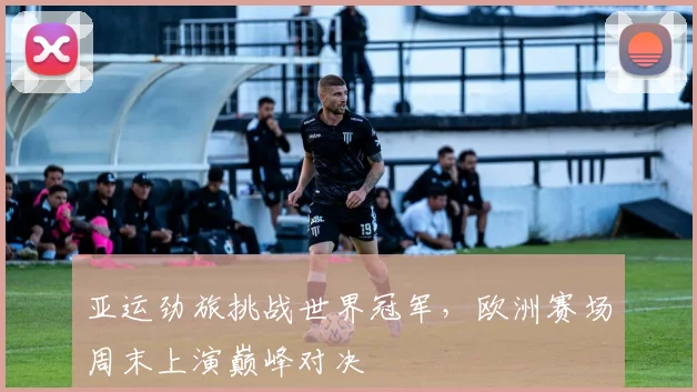 亚运劲旅挑战世界冠军，欧洲赛场周末上演巅峰对决