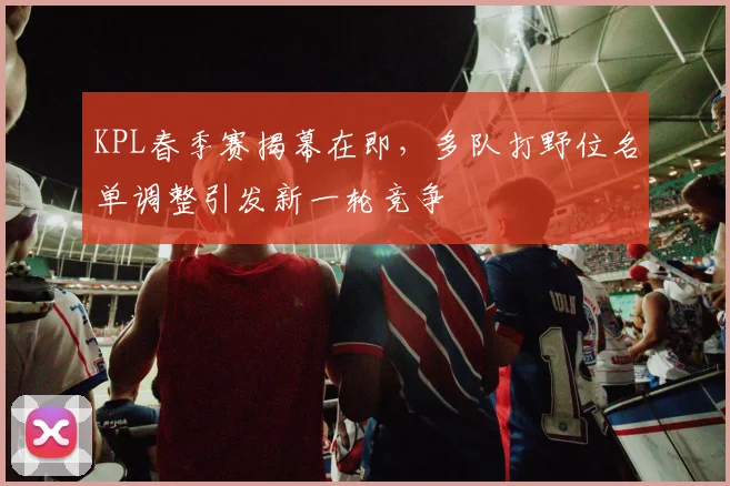 KPL春季赛揭幕在即，多队打野位名单调整引发新一轮竞争