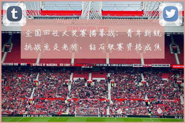 全国田径大奖赛揭幕战：青年新锐挑战竞走老将，钻石联赛资格成焦点
