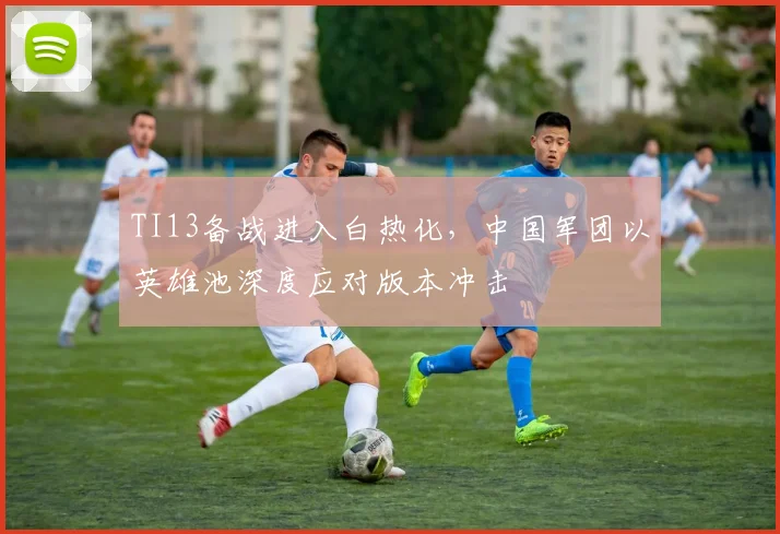 TI13备战进入白热化，中国军团以英雄池深度应对版本冲击