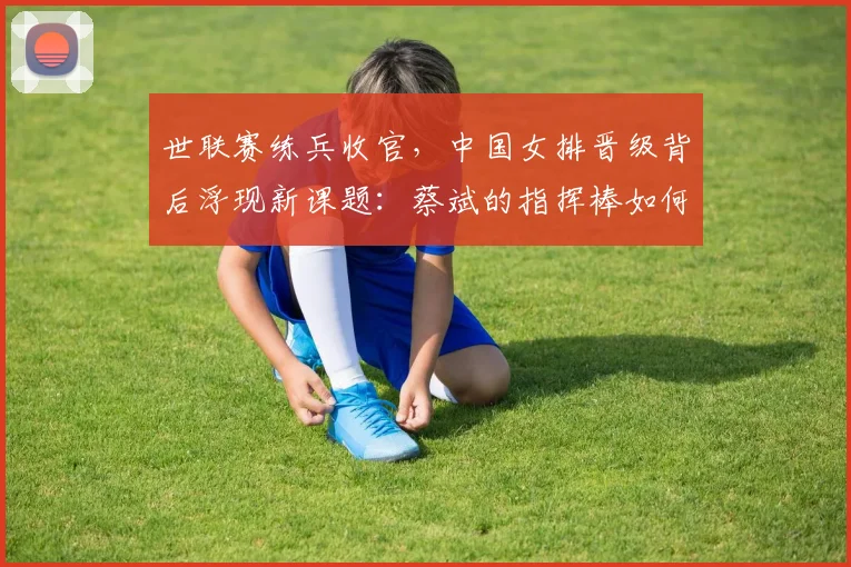 世联赛练兵收官,中国女排晋级背后浮现新课题:蔡斌的指挥棒如何更精准