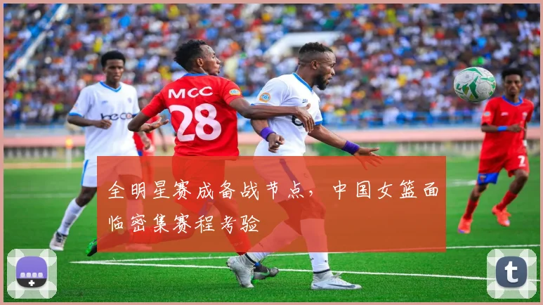 全明星赛成备战节点，中国女篮面临密集赛程考验