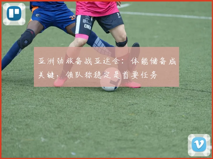 亚洲劲旅备战亚运会：体能储备成关键，领队称稳定是首要任务