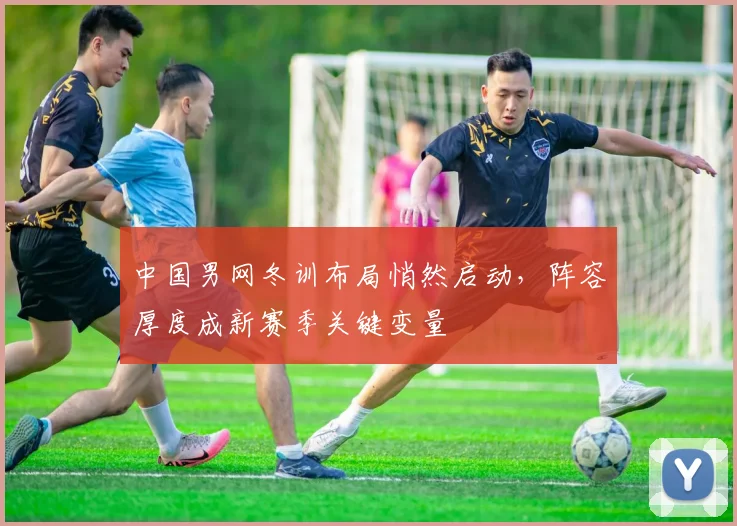 中国男网冬训布局悄然启动，阵容厚度成新赛季关键变量