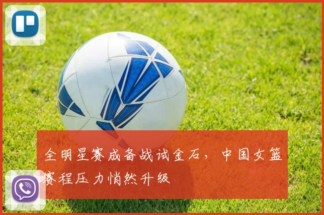 全明星赛成备战试金石，中国女篮赛程压力悄然升级