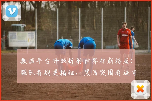 数据平台升级折射世界杯新格局：强队备战更精细，黑马突围有迹可循