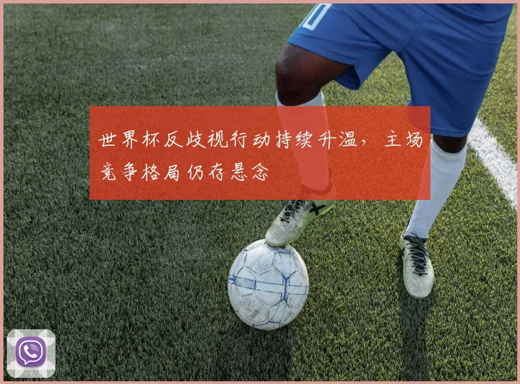 世界杯反歧视行动持续升温，主场竞争格局仍存悬念