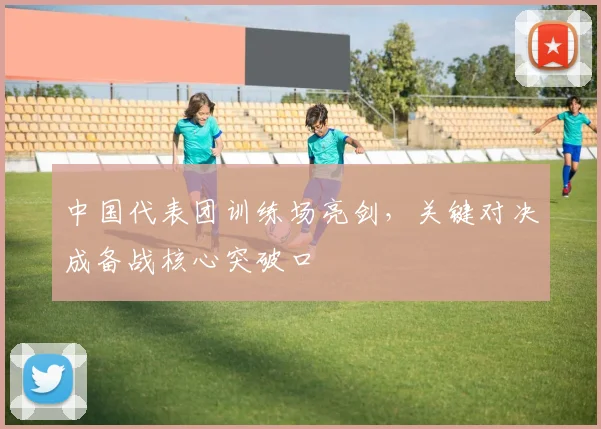 中国代表团训练场亮剑,关键对决成备战核心突破口