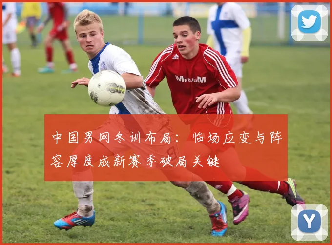 中国男网冬训布局:临场应变与阵容厚度成新赛季破局关键