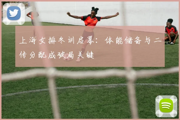 上海女排冬训启幕：体能储备与二传分配成破局关键
