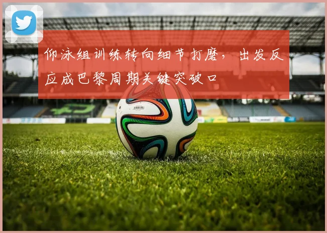 仰泳组训练转向细节打磨，出发反应成巴黎周期关键突破口