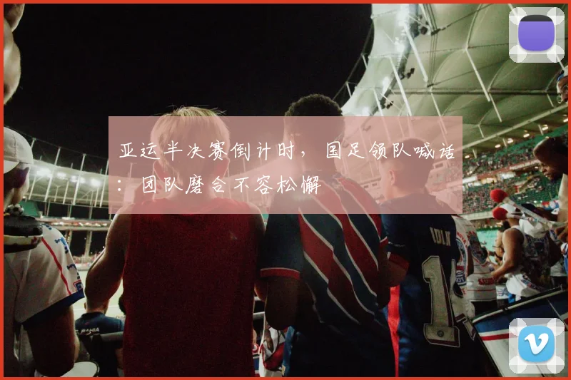 亚运半决赛倒计时，国足领队喊话：团队磨合不容松懈