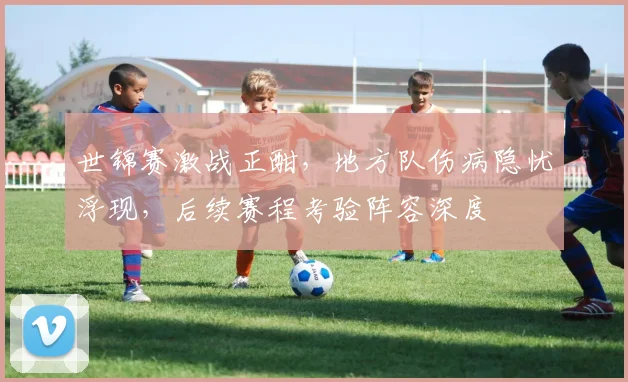 世锦赛激战正酣,地方队伤病隐忧浮现,后续赛程考验阵容深度