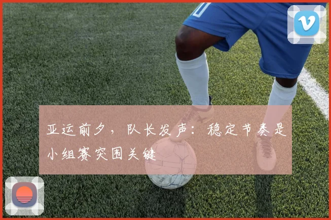 亚运前夕，队长发声：稳定节奏是小组赛突围关键