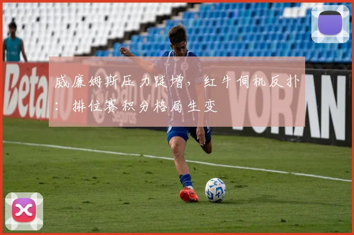 威廉姆斯压力陡增，红牛伺机反扑：排位赛积分格局生变