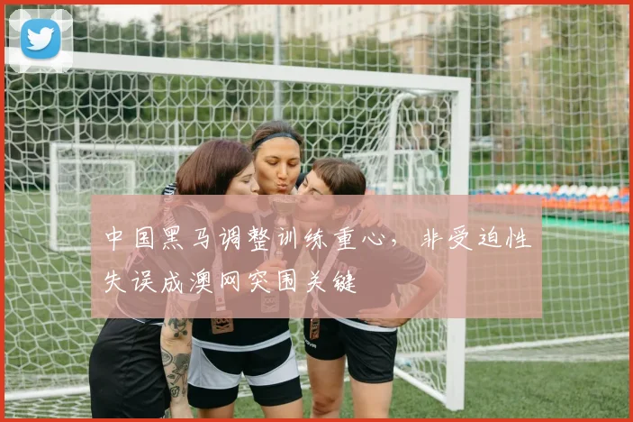 中国黑马调整训练重心，非受迫性失误成澳网突围关键