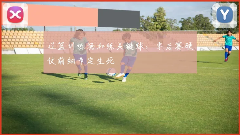 辽篮训练场加练关键球，季后赛硬仗前细节定生死