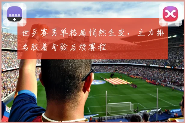 世乒赛男单格局悄然生变,主力排名胶着考验后续赛程