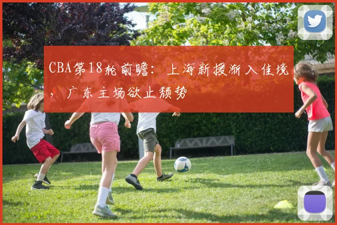 CBA第18轮前瞻:上海新援渐入佳境,广东主场欲止颓势