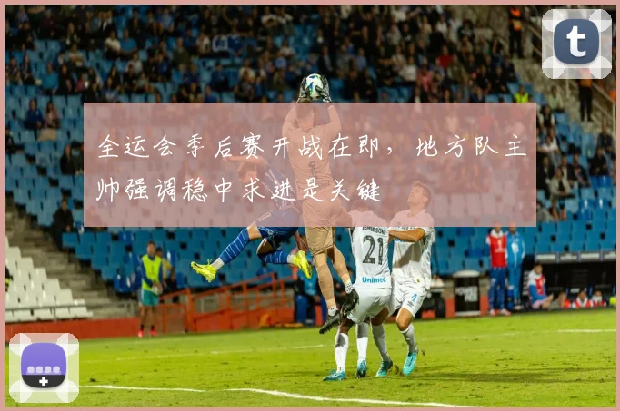全运会季后赛开战在即，地方队主帅强调稳中求进是关键