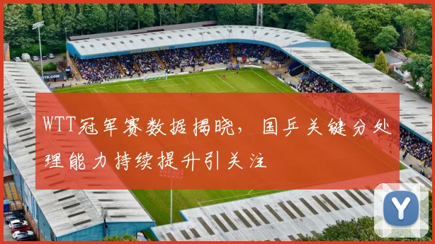 WTT冠军赛数据揭晓,国乒关键分处理能力持续提升引关注