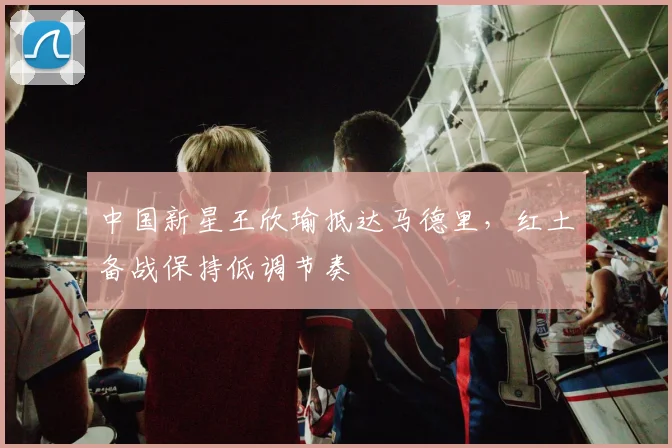 中国新星王欣瑜抵达马德里，红土备战保持低调节奏