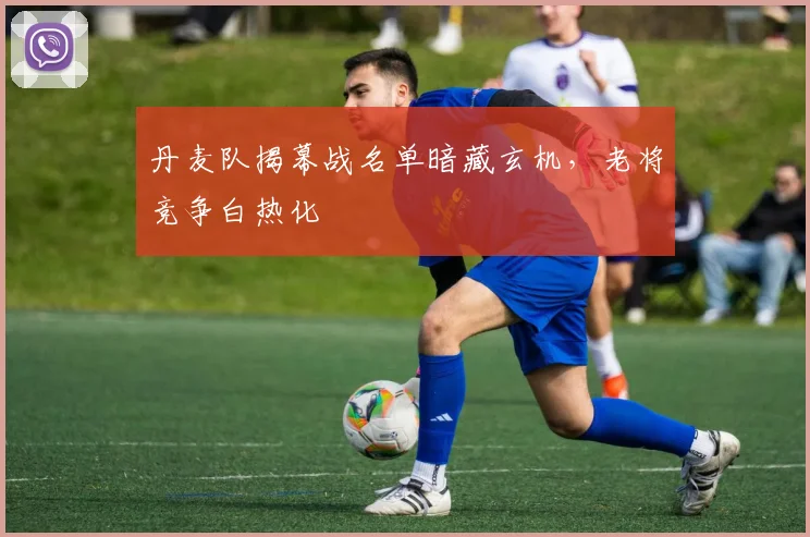 丹麦队揭幕战名单暗藏玄机，老将竞争白热化