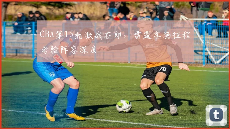 CBA第15轮激战在即，雷霆客场征程考验阵容深度