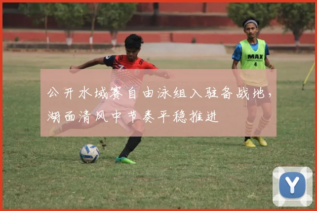 公开水域赛自由泳组入驻备战地，湖面清风中节奏平稳推进