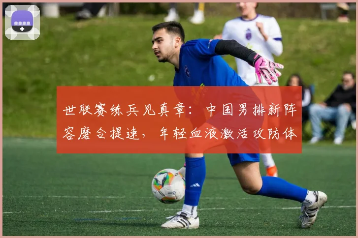世联赛练兵见真章：中国男排新阵容磨合提速，年轻血液激活攻防体系