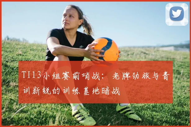 TI13小组赛前哨战：老牌劲旅与青训新锐的训练基地暗战