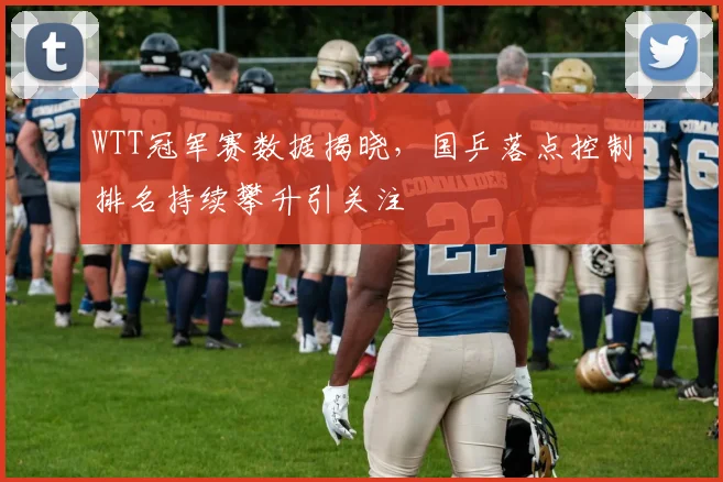 WTT冠军赛数据揭晓,国乒落点控制排名持续攀升引关注