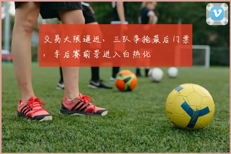 交易大限逼近,三队争抢最后门票,季后赛前景进入白热化