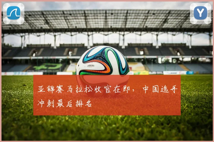 亚锦赛马拉松收官在即，中国选手冲刺最后排名